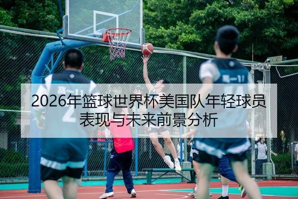 2026年篮球世界杯美国队年轻球员表现与未来前景分析
